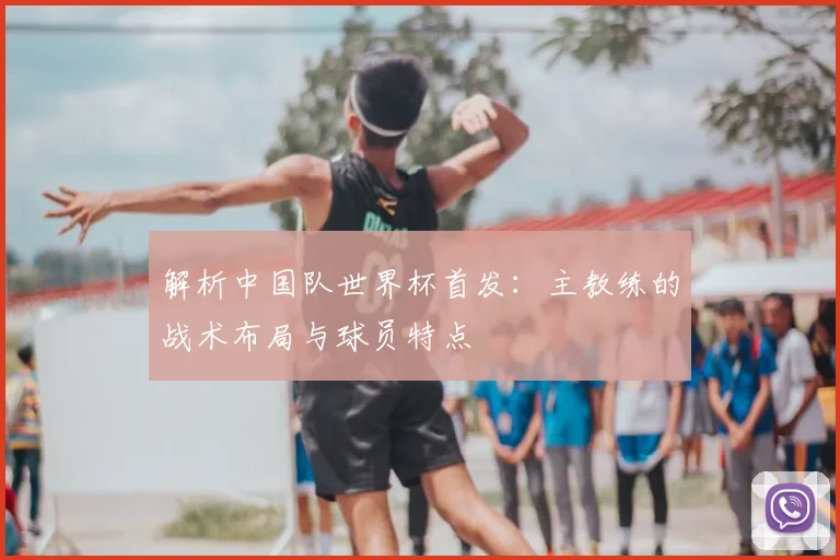 解析中国队世界杯首发：主教练的战术布局与球员特点