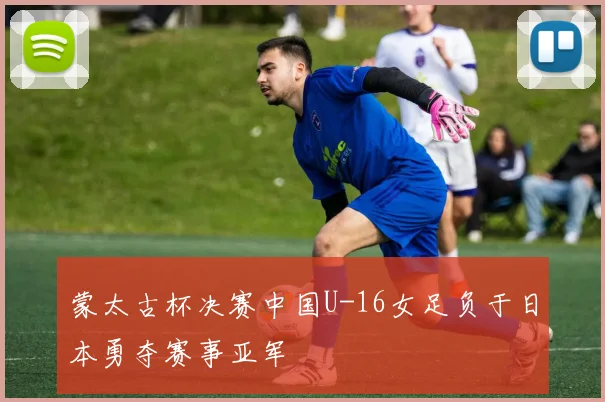 蒙太古杯决赛中国U-16女足负于日本勇夺赛事亚军
