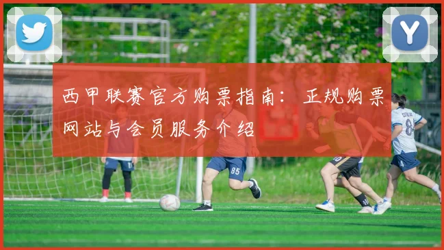 西甲联赛官方购票指南：正规购票网站与会员服务介绍