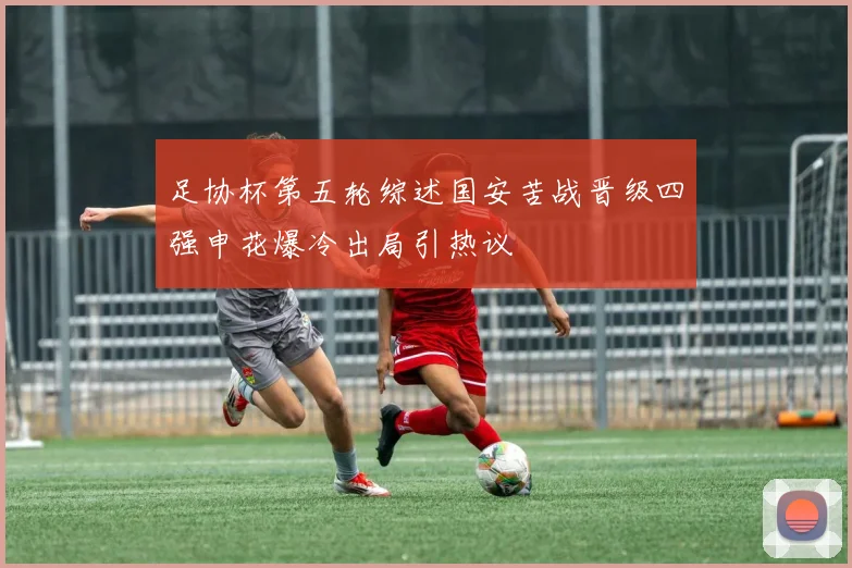 足协杯第五轮综述国安苦战晋级四强申花爆冷出局引热议