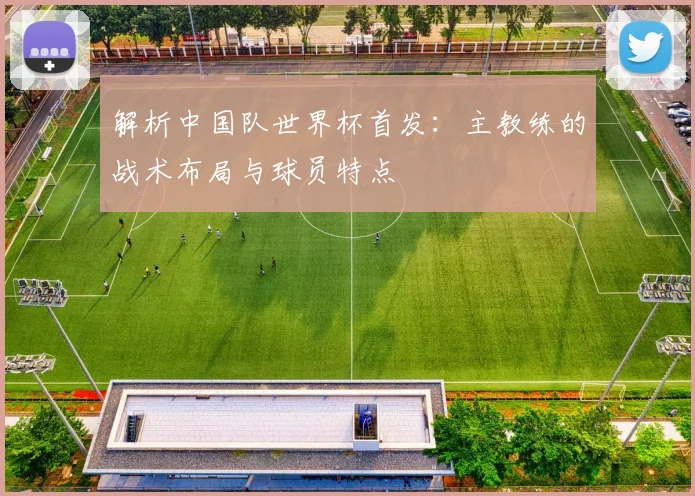 解析中国队世界杯首发：主教练的战术布局与球员特点